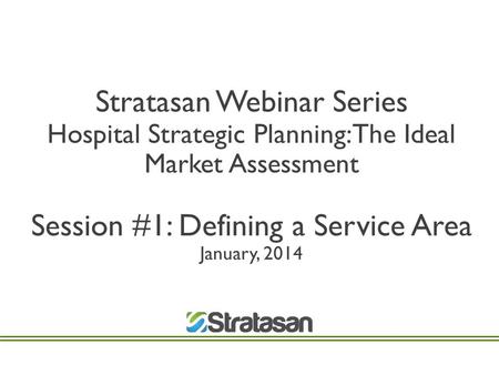 Stratasan Webinar Series Hospital Strategic Planning: The Ideal Market Assessment Session #1: Defining a Service Area January, 2014.