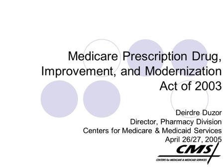 Medicare Prescription Drug, Improvement, and Modernization Act of 2003 Deirdre Duzor Director, Pharmacy Division Centers for Medicare & Medicaid Services.