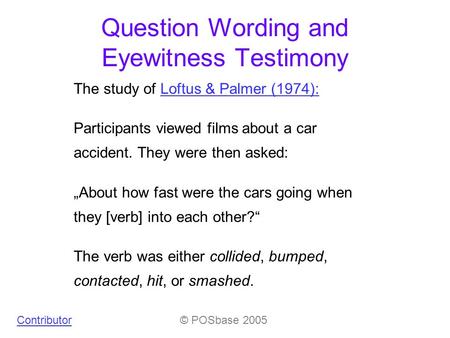 Question Wording and Eyewitness Testimony © POSbase 2005 The study of Loftus & Palmer (1974):Loftus & Palmer (1974): Participants viewed films about a.