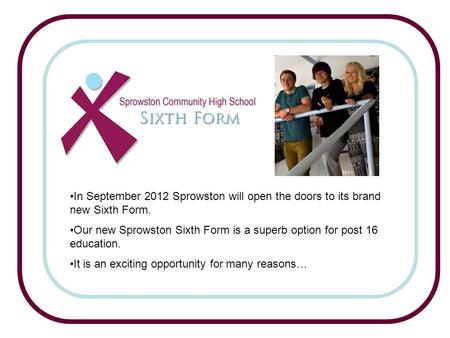 In September 2012 Sprowston will open the doors to its brand new Sixth Form. Our new Sprowston Sixth Form is a superb option for post 16 education. It.