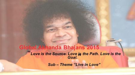 Global Akhanda Bhajans 2015 “ Love is the Source. Love is the Path. Love is the Goal. ” Sub – Theme “Live in Love”