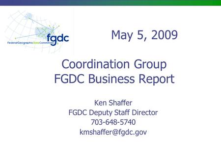 Coordination Group FGDC Business Report Ken Shaffer FGDC Deputy Staff Director 703-648-5740 May 5, 2009.