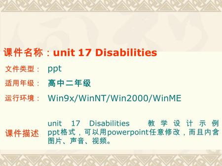 课件名称： unit 17 Disabilities 文件类型： ppt 适用年级： 高中二年级 运行环境： Win9x/WinNT/Win2000/WinME 课件描述 ： unit 17 Disabilities 教学设计示例 ppt 格式，可以用 powerpoint 任意修改，而且内含 图片、声音、视频。