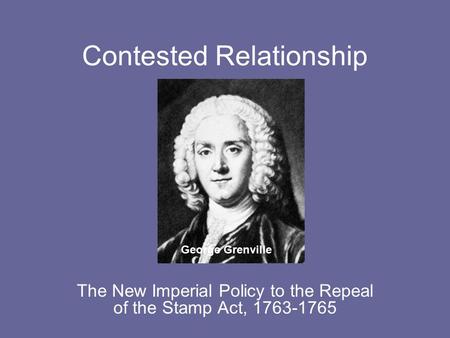 Contested Relationship The New Imperial Policy to the Repeal of the Stamp Act, 1763-1765 George Grenville.