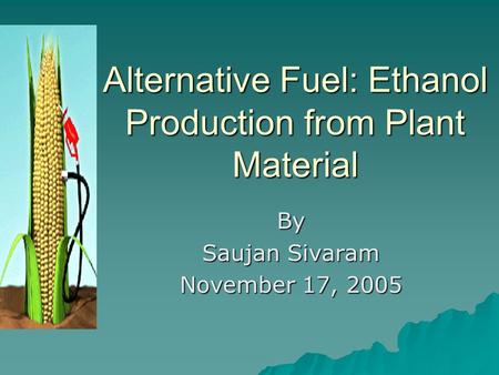 Alternative Fuel: Ethanol Production from Plant Material By Saujan Sivaram November 17, 2005.