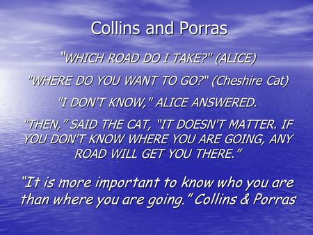 Collins and Porras “ WHICH ROAD DO I TAKE? (ALICE) WHERE DO YOU WANT TO GO?“ (Cheshire Cat) I DON'T KNOW, ALICE ANSWERED. THEN,” SAID THE CAT, “IT.