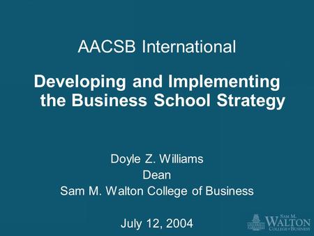 AACSB International Developing and Implementing the Business School Strategy Doyle Z. Williams Dean Sam M. Walton College of Business July 12, 2004.