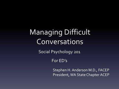 Managing Difficult Conversations Social Psychology 201 For ED’s Stephen H. Anderson M.D., FACEP President, WA State Chapter ACEP.