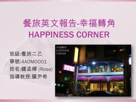 餐旅英文報告 - 幸福轉角 HAPPINESS CORNER 班級 : 餐旅二乙 學號 :4A0M0001 姓名 : 鍾孟樺 (Rosa) 指導教授 : 羅尹希.