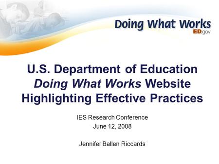 U.S. Department of Education Doing What Works Website Highlighting Effective Practices IES Research Conference June 12, 2008 Jennifer Ballen Riccards.