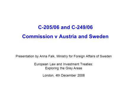 C-205/06 and C-249/06 Commission v Austria and Sweden Presentation by Anna Falk, Ministry for Foreign Affairs of Sweden European Law and Investment Treaties: