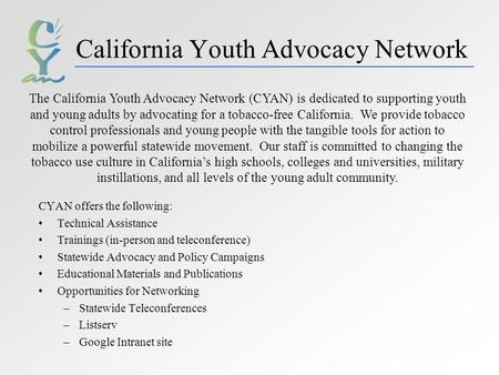 California Youth Advocacy Network CYAN offers the following: Technical Assistance Trainings (in-person and teleconference) Statewide Advocacy and Policy.