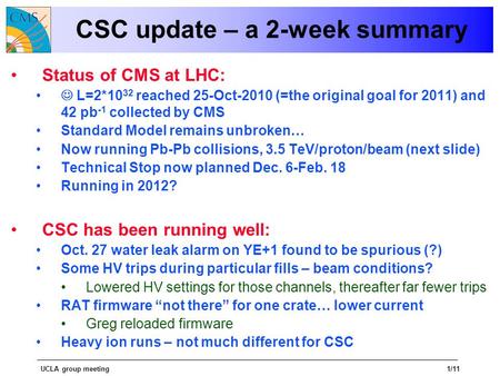 UCLA group meeting1/11 CSC update – a 2-week summary Status of CMS at LHC: L=2*10 32 reached 25-Oct-2010 (=the original goal for 2011) and 42 pb -1 collected.