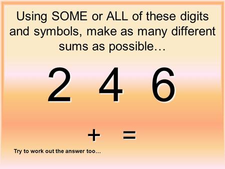 Using SOME or ALL of these digits and symbols, make as many different sums as possible… 2 4 6 + = Try to work out the answer too…