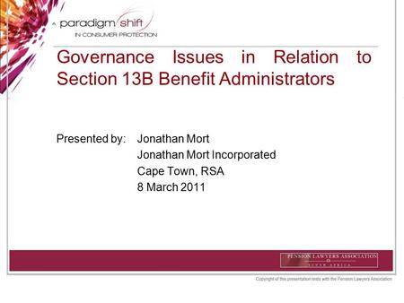 Governance Issues in Relation to Section 13B Benefit Administrators Presented by: Jonathan Mort Jonathan Mort Incorporated Cape Town, RSA 8 March 2011.