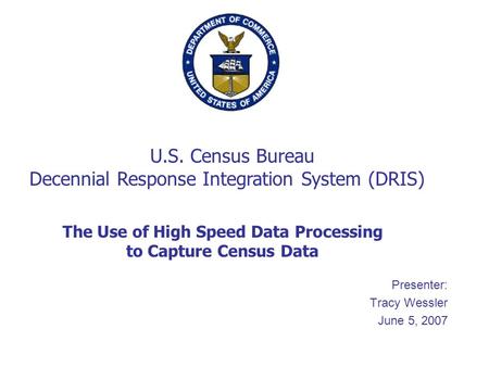 Presenter: Tracy Wessler June 5, 2007 The Use of High Speed Data Processing to Capture Census Data U.S. Census Bureau Decennial Response Integration System.