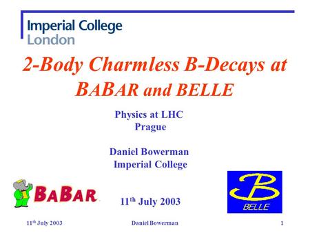 11 th July 2003Daniel Bowerman1 2-Body Charmless B-Decays at B A B AR and BELLE Physics at LHC Prague Daniel Bowerman Imperial College 11 th July 2003.