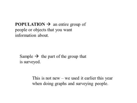 POPULATION  an entire group of people or objects that you want information about. Sample  the part of the group that is surveyed. This is not new – we.