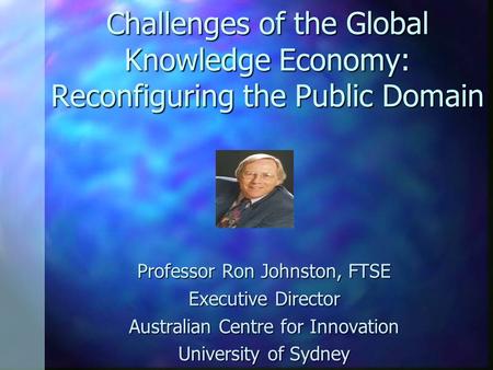 Challenges of the Global Knowledge Economy: Reconfiguring the Public Domain Professor Ron Johnston, FTSE Executive Director Australian Centre for Innovation.