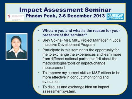 Impact Assessment Seminar Phnom Penh, 2-6 December 2013 Who are you and what is the reason for your presence at the seminar? Srey Sokha (Ms), M&E Project.