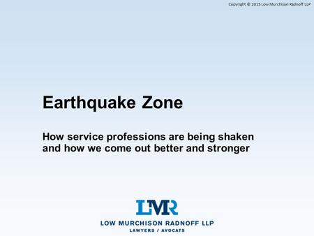 Copyright © 2015 Low Murchison Radnoff LLP Earthquake Zone How service professions are being shaken and how we come out better and stronger.