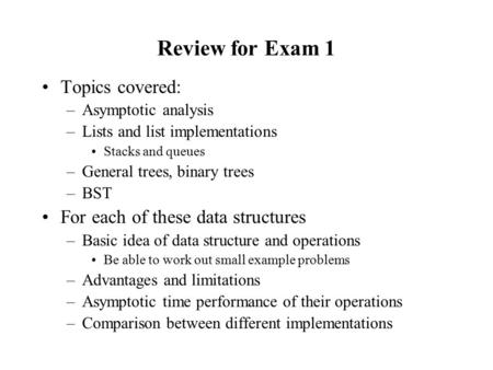 Review for Exam 1 Topics covered: –Asymptotic analysis –Lists and list implementations Stacks and queues –General trees, binary trees –BST For each of.