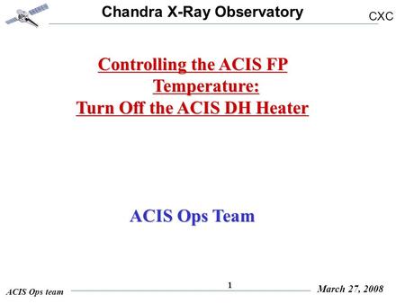 Chandra X-Ray Observatory CXC ACIS Ops team March 27, 2008 1 Controlling the ACIS FP Temperature: Turn Off the ACIS DH Heater ACIS Ops Team.