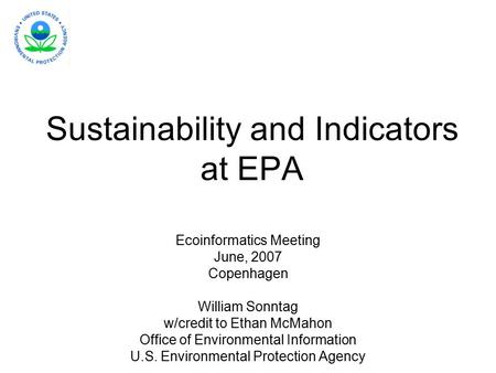 Sustainability and Indicators at EPA Ecoinformatics Meeting June, 2007 Copenhagen William Sonntag w/credit to Ethan McMahon Office of Environmental Information.