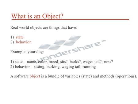 What is an Object? Real world objects are things that have: 1) state 2) behavior Example: your dog: 1) state – name, color, breed, sits?, barks?, wages.