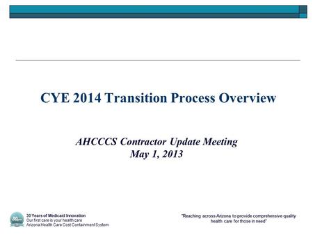 “Reaching across Arizona to provide comprehensive quality health care for those in need” CYE 2014 Transition Process Overview AHCCCS Contractor Update.