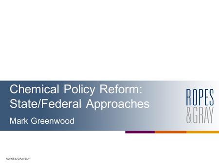 ROPES & GRAY LLP Chemical Policy Reform: State/Federal Approaches Mark Greenwood.