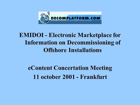 EMIDOI - Electronic Marketplace for Information on Decommissioning of Offshore Installations eContent Concertation Meeting 11 october 2001 - Frankfurt.