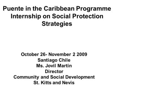 Puente in the Caribbean Programme Internship on Social Protection Strategies October 26- November 2 2009 Santiago Chile Ms. Jovil Martin Director Community.