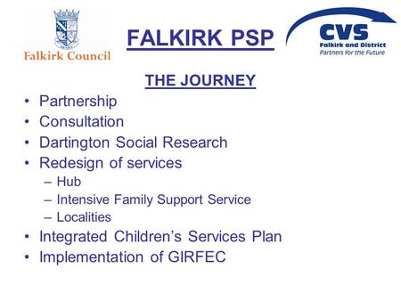 FALKIRK PSP THE JOURNEY Partnership Consultation Dartington Social Research Redesign of services –Hub –Intensive Family Support Service –Localities Integrated.