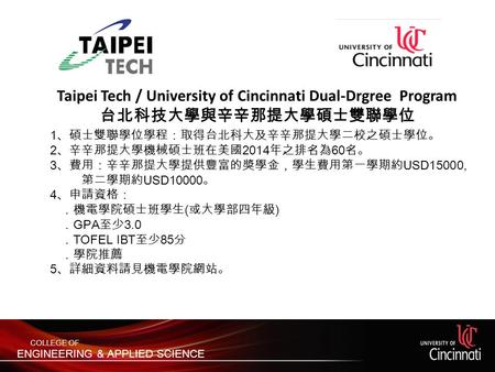 Taipei Tech / University of Cincinnati Dual-Drgree Program 台北科技大學與辛辛那提大學碩士雙聯學位 1 、碩士雙聯學位學程：取得台北科大及辛辛那提大學二校之碩士學位。 2 、辛辛那提大學機械碩士班在美國 2014 年之排名為 60 名。 3 、費用：辛辛那提大學提供豐富的獎學金，學生費用第一學期約.