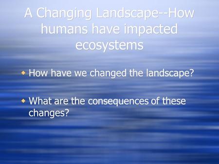 A Changing Landscape--How humans have impacted ecosystems  How have we changed the landscape?  What are the consequences of these changes?  How have.