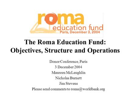 The Roma Education Fund: Objectives, Structure and Operations Donor Conference, Paris 3 December 2004 Maureen McLaughlin Nicholas Burnett Jim Stevens Please.