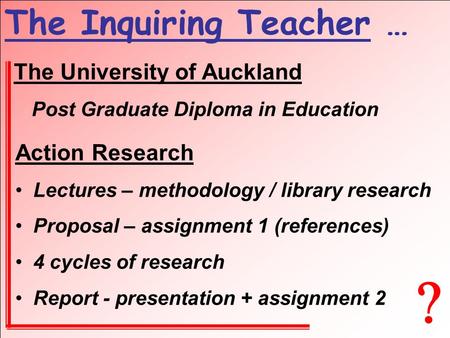  The Inquiring Teacher … The University of Auckland Post Graduate Diploma in Education Action Research Lectures – methodology / library research Proposal.