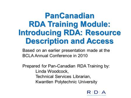 Based on an earlier presentation made at the BCLA Annual Conference in 2010 Prepared for Pan-Canadian RDA Training by: Linda Woodcock, Technical Services.