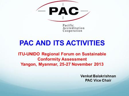 PAC AND ITS ACTIVITIES ITU-UNIDO Regional Forum on Sustainable Conformity Assessment Yangon, Myanmar, 25-27 November 2013 Venkat Balakrishnan PAC Vice.