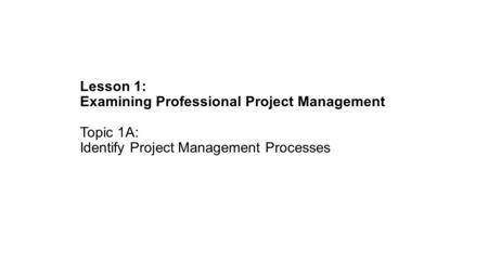 Lesson 1: Examining Professional Project Management Topic 1A: Identify Project Management Processes.