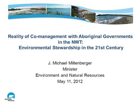 J. Michael Miltenberger Minister Environment and Natural Resources May 11, 2012 Reality of Co-management with Aboriginal Governments in the NWT: Environmental.