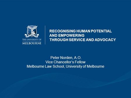 RECOGNISING HUMAN POTENTIAL AND EMPOWERING THROUGH SERVICE AND ADVOCACY Peter Norden, A.O. Vice Chancellor’s Fellow Melbourne Law School, University of.