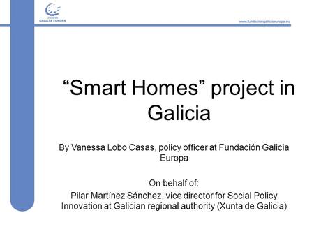 “Smart Homes” project in Galicia By Vanessa Lobo Casas, policy officer at Fundación Galicia Europa On behalf of: Pilar Martínez Sánchez, vice director.