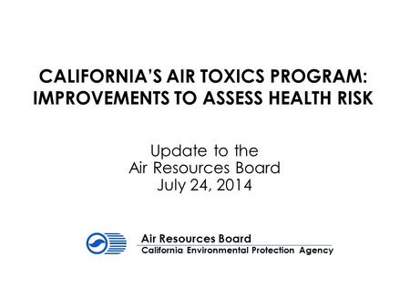 CALIFORNIA’S AIR TOXICS PROGRAM: IMPROVEMENTS TO ASSESS HEALTH RISK Update to the Air Resources Board July 24, 2014 California Environmental Protection.