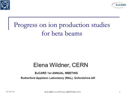 EuCARD 1st ANNUAL MEETING, 2010 Progress on ion production studies for beta beams Elena Wildner, CERN 14/04/10 1 Rutherford Appleton Laboratory (RAL),