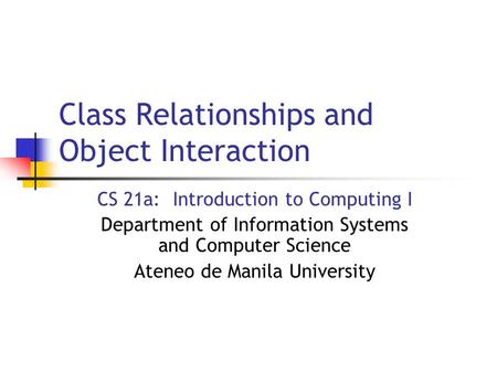 Class Relationships and Object Interaction CS 21a: Introduction to Computing I Department of Information Systems and Computer Science Ateneo de Manila.