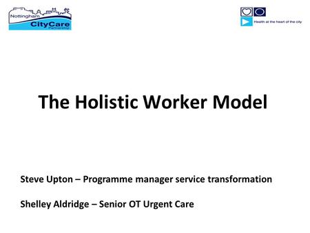 The Holistic Worker Model Steve Upton – Programme manager service transformation Shelley Aldridge – Senior OT Urgent Care.