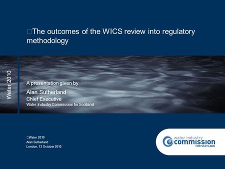 The outcomes of the WICS review into regulatory methodology A presentation given by Chief Executive Water Industry Commission for Scotland Water 2010 Alan.