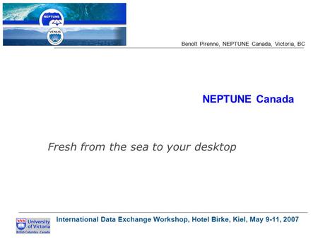 International Data Exchange Workshop, Hotel Birke, Kiel, May 9-11, 2007 Benoît Pirenne, NEPTUNE Canada, Victoria, BC NEPTUNE Canada Fresh from the sea.